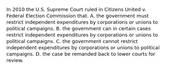 In 2010 the U.S. Supreme Court ruled in Citizens United v. Federal Election Commission that. A. the government must restrict independent expenditures by corporations or unions to political campaigns. B. the government can in certain cases restrict independent expenditures by corporations or unions to political campaigns. C. the government cannot restrict independent expenditures by corporations or unions to political campaigns. D. the case be remanded back to lower courts for review.