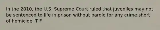 In the 2010, the U.S. Supreme Court ruled that juveniles may not be sentenced to life in prison without parole for any crime short of homicide. T F