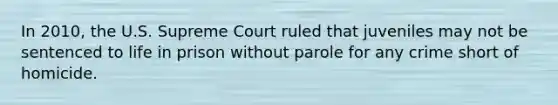 In 2010, the U.S. Supreme Court ruled that juveniles may not be sentenced to life in prison without parole for any crime short of homicide.