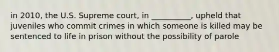 in 2010, the U.S. Supreme court, in __________, upheld that juveniles who commit crimes in which someone is killed may be sentenced to life in prison without the possibility of parole