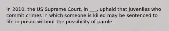 In 2010, the US Supreme Court, in ___, upheld that juveniles who commit crimes in which someone is killed may be sentenced to life in prison without the possibility of parole.