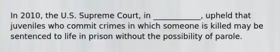 In 2010, the U.S. Supreme Court, in ____________, upheld that juveniles who commit crimes in which someone is killed may be sentenced to life in prison without the possibility of parole.