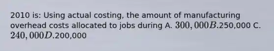 2010 is: Using actual costing, the amount of manufacturing overhead costs allocated to jobs during A. 300,000 B.250,000 C. 240,000 D.200,000