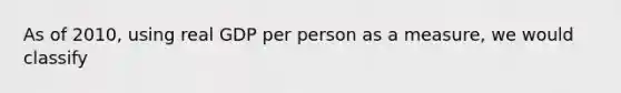 As of 2010, using real GDP per person as a measure, we would classify