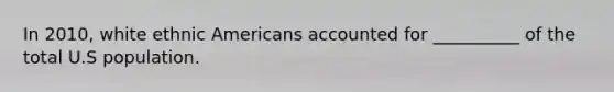 In 2010, white ethnic Americans accounted for __________ of the total U.S population.