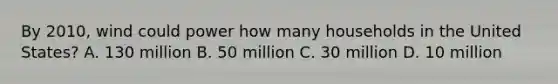 By 2010, wind could power how many households in the United States? A. 130 million B. 50 million C. 30 million D. 10 million