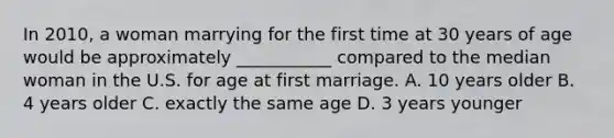 In 2010, a woman marrying for the first time at 30 years of age would be approximately ___________ compared to the median woman in the U.S. for age at first marriage. A. 10 years older B. 4 years older C. exactly the same age D. 3 years younger