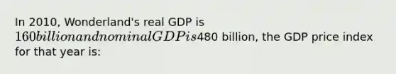 In 2010, Wonderland's real GDP is 160 billion and nominal GDP is480 billion, the GDP price index for that year is: