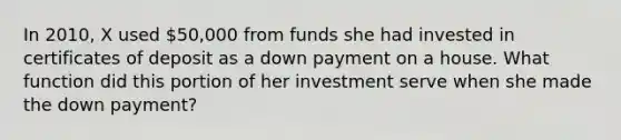 In 2010, X used 50,000 from funds she had invested in certificates of deposit as a down payment on a house. What function did this portion of her investment serve when she made the down payment?