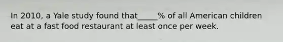 In 2010, a Yale study found that_____% of all American children eat at a fast food restaurant at least once per week.