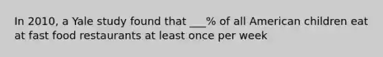 In 2010, a Yale study found that ___% of all American children eat at fast food restaurants at least once per week