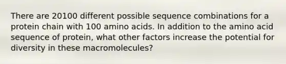 There are 20100 different possible sequence combinations for a protein chain with 100 amino acids. In addition to the amino acid sequence of protein, what other factors increase the potential for diversity in these macromolecules?