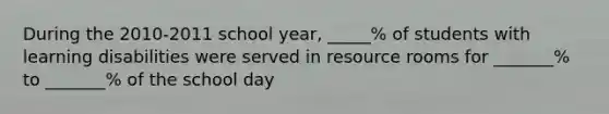 During the 2010-2011 school year, _____% of students with learning disabilities were served in resource rooms for _______% to _______% of the school day