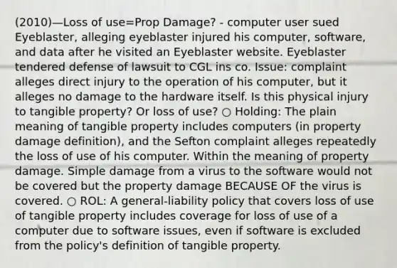 (2010)—Loss of use=Prop Damage? - computer user sued Eyeblaster, alleging eyeblaster injured his computer, software, and data after he visited an Eyeblaster website. Eyeblaster tendered defense of lawsuit to CGL ins co. Issue: complaint alleges direct injury to the operation of his computer, but it alleges no damage to the hardware itself. Is this physical injury to tangible property? Or loss of use? ○ Holding: The plain meaning of tangible property includes computers (in property damage definition), and the Sefton complaint alleges repeatedly the loss of use of his computer. Within the meaning of property damage. Simple damage from a virus to the software would not be covered but the property damage BECAUSE OF the virus is covered. ○ ROL: A general-liability policy that covers loss of use of tangible property includes coverage for loss of use of a computer due to software issues, even if software is excluded from the policy's definition of tangible property.