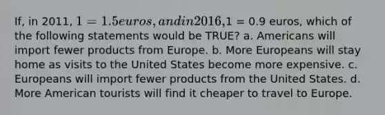 If, in 2011, 1 = 1.5 euros, and in 2016,1 = 0.9 euros, which of the following statements would be TRUE? a. Americans will import fewer products from Europe. b. More Europeans will stay home as visits to the United States become more expensive. c. Europeans will import fewer products from the United States. d. More American tourists will find it cheaper to travel to Europe.