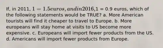 If, in 2011, 1 = 1.5 euros, and in 2016,1 = 0.9 euros, which of the following statements would be TRUE? a. More American tourists will find it cheaper to travel to Europe. b. More europeans will stay home at visits to US become more expensive. c. Europeans will import fewer products from the US. d. Americans will import fewer products from Europe.