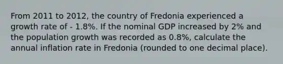 From 2011 to 2012, the country of Fredonia experienced a growth rate of - 1.8%. If the nominal GDP increased by 2% and the population growth was recorded as 0.8%, calculate the annual inflation rate in Fredonia (rounded to one decimal place).