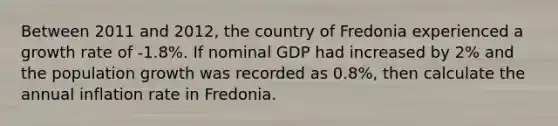 Between 2011 and 2012, the country of Fredonia experienced a growth rate of -1.8%. If nominal GDP had increased by 2% and the population growth was recorded as 0.8%, then calculate the annual inflation rate in Fredonia.