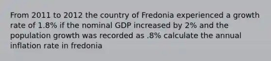 From 2011 to 2012 the country of Fredonia experienced a growth rate of 1.8% if the nominal GDP increased by 2% and the population growth was recorded as .8% calculate the annual inflation rate in fredonia