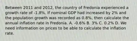 Between 2011 and 2012, the country of Fredonia experienced a growth rate of -1.8%. If nominal GDP had increased by 2% and the population growth was recorded as 0.8%, then calculate the annual inflation rate in Fredonia. A. -0.6% B. 3% C. 0.2% D. We need information on prices to be able to calculate the inflation rate.