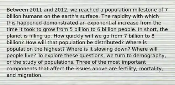 Between 2011 and 2012, we reached a population milestone of 7 billion humans on the earth's surface. The rapidity with which this happened demonstrated an exponential increase from the time it took to grow from 5 billion to 6 billion people. In short, the planet is filling up. How quickly will we go from 7 billion to 8 billion? How will that population be distributed? Where is population the highest? Where is it slowing down? Where will people live? To explore these questions, we turn to demography, or the study of populations. Three of the most important components that affect the issues above are fertility, mortality, and migration.