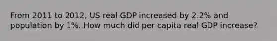 From 2011 to 2012, US real GDP increased by 2.2% and population by 1%. How much did per capita real GDP increase?