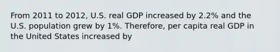 From 2011 to 2012, U.S. real GDP increased by 2.2% and the U.S. population grew by 1%. Therefore, per capita real GDP in the United States increased by