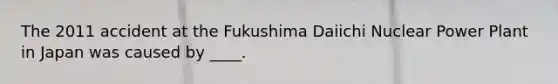 The 2011 accident at the Fukushima Daiichi Nuclear Power Plant in Japan was caused by ____.