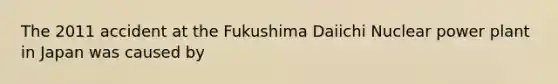 The 2011 accident at the Fukushima Daiichi Nuclear power plant in Japan was caused by