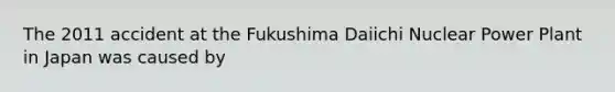 The 2011 accident at the Fukushima Daiichi Nuclear Power Plant in Japan was caused by