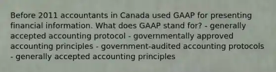 Before 2011 accountants in Canada used GAAP for presenting financial information. What does GAAP stand for? - generally accepted accounting protocol - governmentally approved accounting principles - government-audited accounting protocols - generally accepted accounting principles