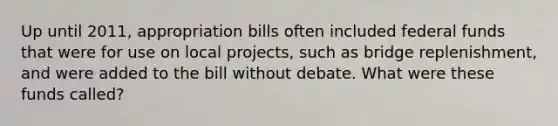 Up until 2011, appropriation bills often included federal funds that were for use on local projects, such as bridge replenishment, and were added to the bill without debate. What were these funds called?