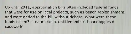 Up until 2011, appropriation bills often included federal funds that were for use on local projects, such as beach replenishment, and were added to the bill without debate. What were these funds called? a. earmarks b. entitlements c. boondoggles d. casework