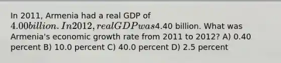 In 2011, Armenia had a real GDP of 4.00 billion. In 2012, real GDP was4.40 billion. What was Armenia's economic growth rate from 2011 to 2012? A) 0.40 percent B) 10.0 percent C) 40.0 percent D) 2.5 percent