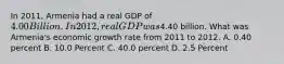 In 2011, Armenia had a real GDP of 4.00 Billion. In 2012, real GDP was4.40 billion. What was Armenia's economic growth rate from 2011 to 2012. A. 0.40 percent B. 10.0 Percent C. 40.0 percent D. 2.5 Percent