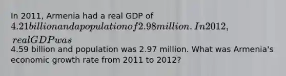 In 2011, Armenia had a real GDP of 4.21 billion and a population of 2.98 million. In 2012, real GDP was4.59 billion and population was 2.97 million. What was Armenia's economic growth rate from 2011 to 2012?