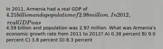 In 2011, Armenia had a real GDP of 4.21 billion and a population of 2.98 million. In 2012, real GDP was4.59 billion and population was 2.97 million. What was Armenia's economic growth rate from 2011 to 2012? A) 0.38 percent B) 9.0 percent C) 3.8 percent D) 8.3 percent