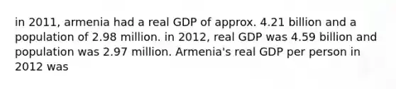 in 2011, armenia had a real GDP of approx. 4.21 billion and a population of 2.98 million. in 2012, real GDP was 4.59 billion and population was 2.97 million. Armenia's real GDP per person in 2012 was