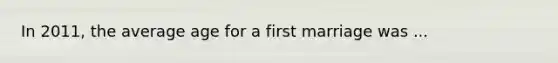 In 2011, the average age for a first marriage was ...