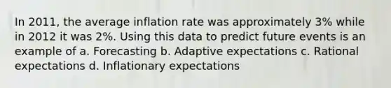 In 2011, the average inflation rate was approximately 3% while in 2012 it was 2%. Using this data to predict future events is an example of a. Forecasting b. Adaptive expectations c. Rational expectations d. Inflationary expectations