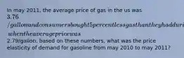 In may 2011, the average price of gas in the us was 3.76/gallon and consumers bought 5 percent less gas than they had during may 2010, when the average price was2.79/gallon. based on these numbers, what was the price elasticity of demand for gasoline from may 2010 to may 2011?