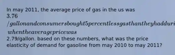 In may 2011, the average price of gas in the us was 3.76/gallon and consumers bought 5 percent less gas than they had during may 2010, when the average price was2.79/gallon. based on these numbers, what was the price elasticity of demand for gasoline from may 2010 to may 2011?