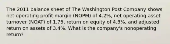 The 2011 balance sheet of The Washington Post Company shows net operating profit margin (NOPM) of 4.2%, net operating asset turnover (NOAT) of 1.75, return on equity of 4.3%, and adjusted return on assets of 3.4%. What is the company's nonoperating return?