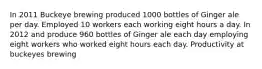 In 2011 Buckeye brewing produced 1000 bottles of Ginger ale per day. Employed 10 workers each working eight hours a day. In 2012 and produce 960 bottles of Ginger ale each day employing eight workers who worked eight hours each day. Productivity at buckeyes brewing