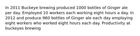 In 2011 Buckeye brewing produced 1000 bottles of Ginger ale per day. Employed 10 workers each working eight hours a day. In 2012 and produce 960 bottles of Ginger ale each day employing eight workers who worked eight hours each day. Productivity at buckeyes brewing