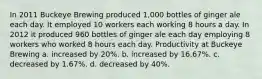 In 2011 Buckeye Brewing produced 1,000 bottles of ginger ale each day. It employed 10 workers each working 8 hours a day. In 2012 it produced 960 bottles of ginger ale each day employing 8 workers who worked 8 hours each day. Productivity at Buckeye Brewing a. increased by 20%. b. increased by 16.67%. c. decreased by 1.67%. d. decreased by 40%.