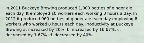 In 2011 Buckeye Brewing produced 1,000 bottles of ginger ale each day. It employed 10 workers each working 8 hours a day. In 2012 it produced 960 bottles of ginger ale each day employing 8 workers who worked 8 hours each day. Productivity at Buckeye Brewing a. increased by 20%. b. increased by 16.67%. c. decreased by 1.67%. d. decreased by 40%.