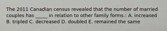 The 2011 Canadian census revealed that the number of married couples has _____ in relation to other family forms.: A. increased B. tripled C. decreased D. doubled E. remained the same