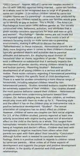 *2011 Census* - Approx. 605,472 same-sex couples resided in the US with 168,092 reported being married. - same-sex families as a whole need to be recognized due to large # of growth in same-sex couples - 2-14 million children raised by same-sex couples *Same-sex Co-parenting* - A common fear produced by the society that children raised by same-sex families would grow up to identify as gay or lesbian. This is FALSE. - The American Psychological Association (APA) defines gender as "the socially constructed roles, behaviors, activities, and attributes that a given society considers appropriate for boys and men or girls and women". *Psychology* - Gender norms are not innate but are imposed upon children at birth. - There exists a lack of research focusing strictly on male same-sex co-parenting environments, making it difficult to discuss the idea of "fatherlessness" in these instances. -Homosexual parents are likely more forgiving when it comes to their children's choices of typically gendered objects and activities due to parental attitudes and behaviors. Ex: displaying equal division of household labor or chores regardless of gender. -There ceases to exist a difference so substantial that it seriously impacts the development of gender identity among children raised by gay and lesbian parents. *Parenting Studies* - Behavioral development of all young children is a serious and sensitive matter. There exists concerns regarding if homosexual parenting negatively impacts this specific facet of child development. -There is a need for studies considering a more diverse range of households, including adopted children raised by non-heterosexual parents. -Studies revealed lesbians couples tend to be extremely supportive of their children. - Gay couples showed the most passive behavior toward their children. - Heterosexual couples showed more undermining behavior toward their children. EX: Fathers playing less with their children, so mothers would play more with them to make up for it. - Parenting style and the effect it has on the children play an instrumental role in positive behavioral development. *Studies* - The sexual orientation of caregivers has no direct effect on children. - However, children of same-sex couples can face social stigmas. For 2/3, of the children studied, parents reported at least one activity associated with stigma having some sort of emotional effect on the child or the family as a whole. This ranged from homophobic remarks to discomfort when discussing family well-being at hospitals and doctor's offices. -Children deal best with homophobia or negative reactions from others when their parents are open with them about their sexuality. *Conclusion* -Although further work is needed to conclude researchers' findings, there is a positive outlook in regards to children raised by same-sex parents. - What unites all of these aspects of development and supports the proper and positive development of children, is the quality of parental and child-parent relationships.