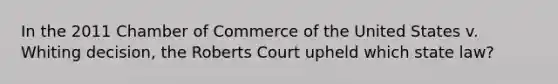 In the 2011 Chamber of Commerce of the United States v. Whiting decision, the Roberts Court upheld which state law?